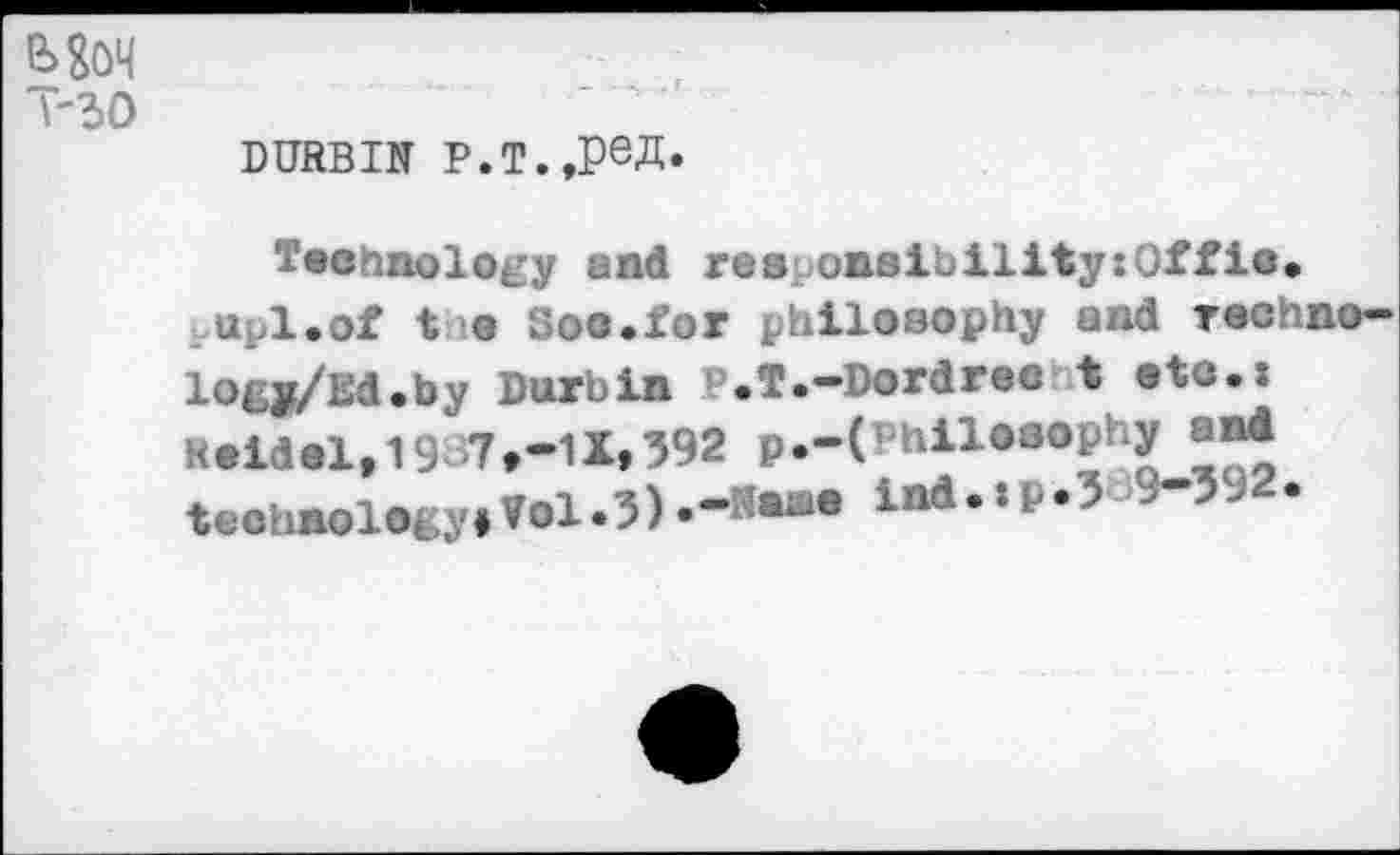 ﻿Mon
T-30
DURBIN P.T.,peJb
Technology and res onsibility:Offio. upl.of t e Soo.for philosophy and Techno-logy/Ed.by Durbin P.T.-Dordree t etc.: K.ii.l,1937,-1X,392 p.-(»nllO3ophy.«* i«*4’*“’5 9"592,